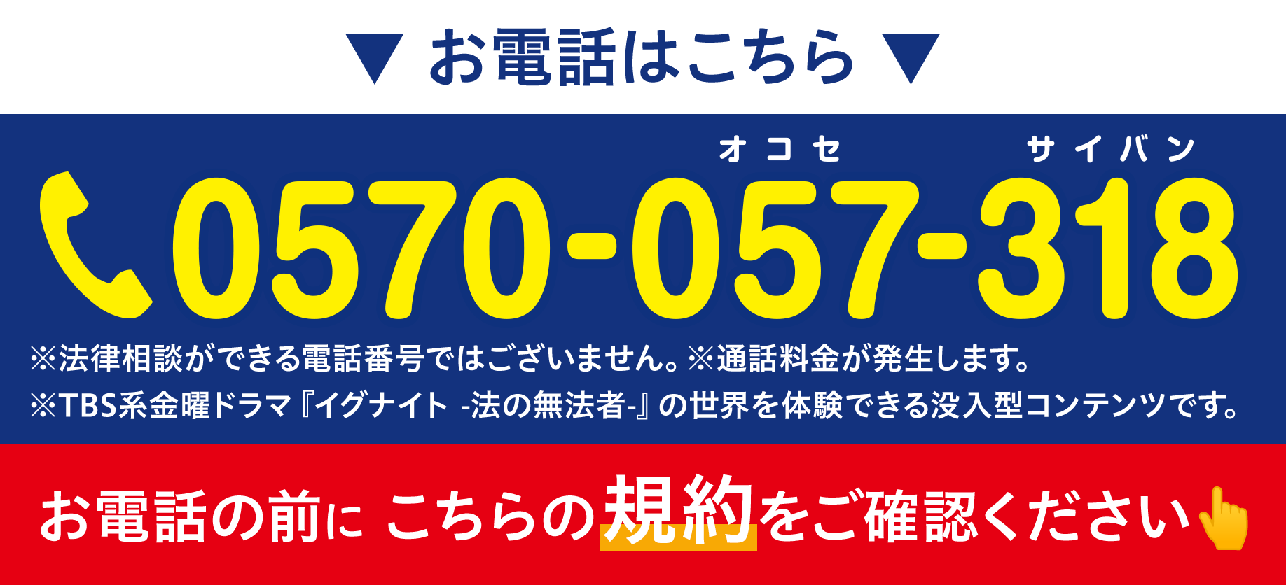 お電話はこちら ※法律相談ができる電話番号ではございません。※通話料金が発生します。 ※TBS系金曜ドラマ『イグナイト -法の無法者-』の世界を体験できる没入型コンテンツです。 お電話の前に こちらの規約をご確認ください👆