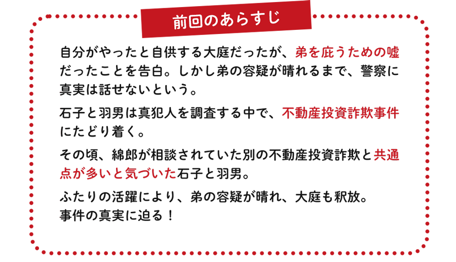 自分がやったと自供する大庭だったが、弟を庇うための嘘だったことを告白。しかし弟の容疑が晴れるまで、警察に真実は話せないという。石子と羽男は真犯人を調査する中で、不動産投資詐欺事件にたどり着く。その頃、綿郎が相談されていた別の不動産投資詐欺と共通点が多いと気づいた石子と羽男。ふたりの活躍により、弟の容疑が晴れ、大庭も釈放。事件の真実に迫る！