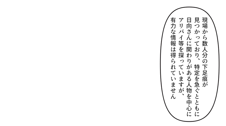 「現場から数人分の下足痕が見つかっており、特定を急ぐとともに日向さんに関わりがある人物を中心にアリバイ等を探っていますが、有力な情報は得られていません」
