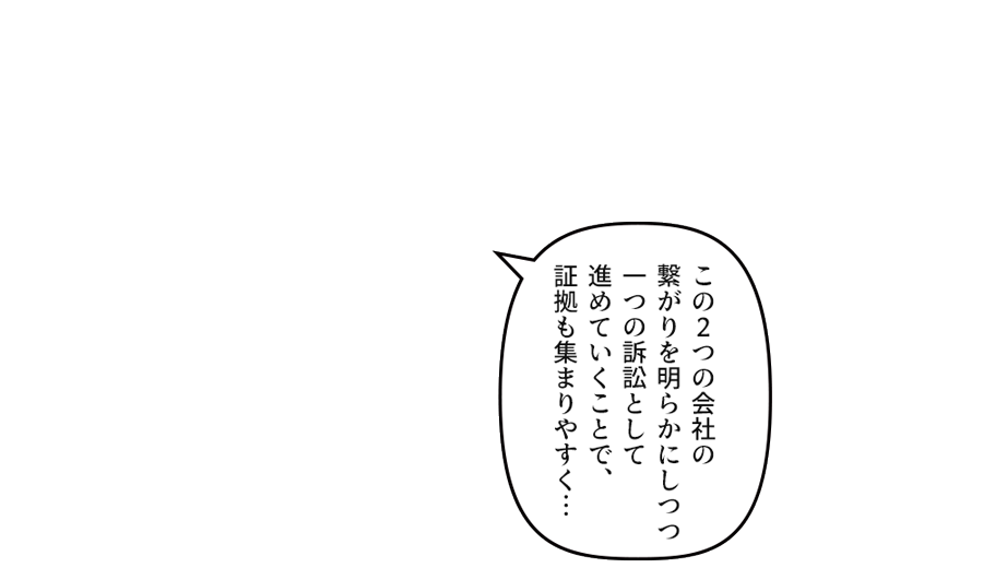 この２つの会社の繋がりを明らかにしつつ一つの訴訟として進めていくことで、証拠も集まりやすく…