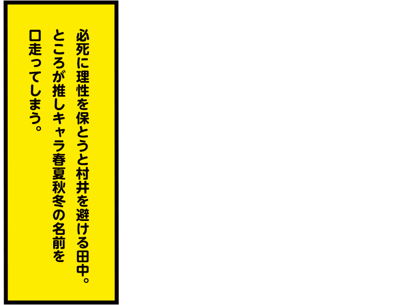 必死に理性を保とうと村井を避ける田中。ところが推しキャラ春夏秋冬の名前を口走ってしまう。