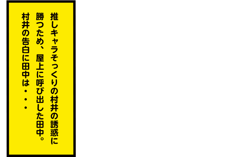 推しキャラそっくりの村井の誘惑に勝つため、屋上に呼び出した田中。村井の告白に田中は・・・