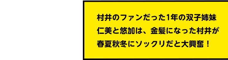 村井のファンだった1年の双子姉妹 仁美と悠加は、金髪になった村井が春夏秋冬にソックリだと大興奮!