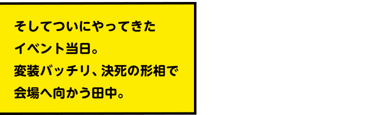 そしてついにやってきたイベント当日。変装バッチリ、決死の形相で会場へ向かう田中。