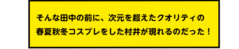そんな田中の前に、次元を超えたクオリティの春夏秋冬コスプレをした村井が現れるのだった!