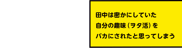 田中は密かにしていた自分の趣味(ヲタ活)をバカにされたと思ってしまう