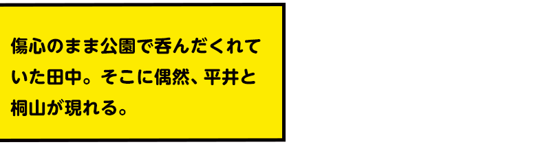 傷心のまま公園で呑んだくれていた田中。そこに偶然、平井と桐山が現れる。