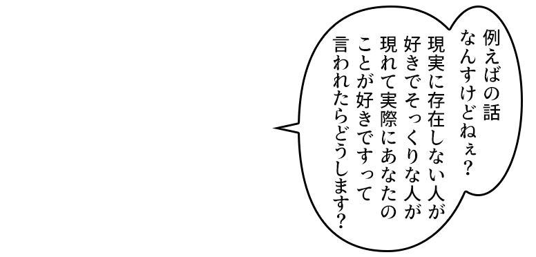例えばの話なんすけどねぇ?現実に存在しない人が好きでそっくりな人が現れて実際にあなたのことが好きですって言われたらどうします?