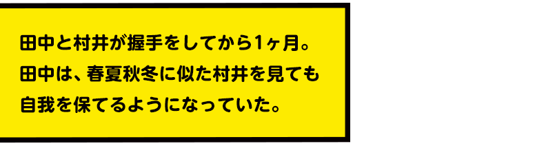 田中と村井が握手をしてから1ヶ月。田中は、春夏秋冬に似た村井を見ても自我を保てるようになっていた。