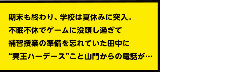 期末も終わり、学校は夏休みに突入。不眠不休でゲームに没頭し過ぎて補習授業の準備を忘れていた田中に“冥王ハーデース”こと山門からの電話が…