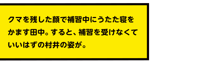 クマを残した顔で補習中にうたた寝をかます田中。すると、補習を受けなくていいはずの村井の姿が。
