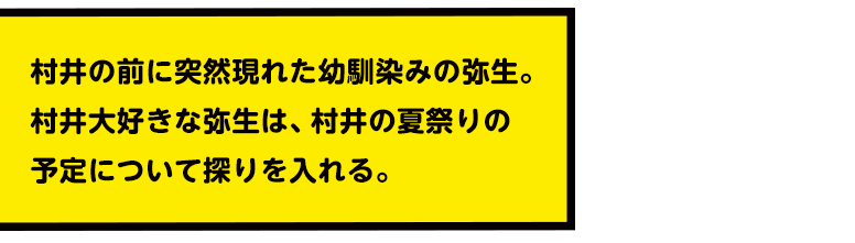 村井の前に突然現れた幼馴染みの弥生。村井大好きな弥生は、村井の夏祭りの予定について探りを入れる。