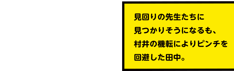 見回りの先生たちに見つかりそうになるも、村井の機転によりピンチを回避した田中。