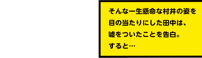 そんな一生懸命な村井の姿を目の当たりにした田中は、嘘をついたことを告白。すると…