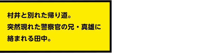 村井と別れた帰り道。
突然現れた警察官の兄・真雄に絡まれる田中。