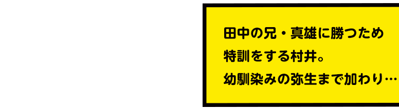 田中の兄・真雄に勝つため特訓をする村井。幼馴染みの弥生まで加わり…