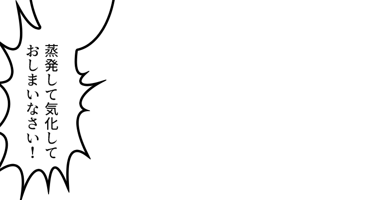 「蒸発して気化して
おしまいなさい!」