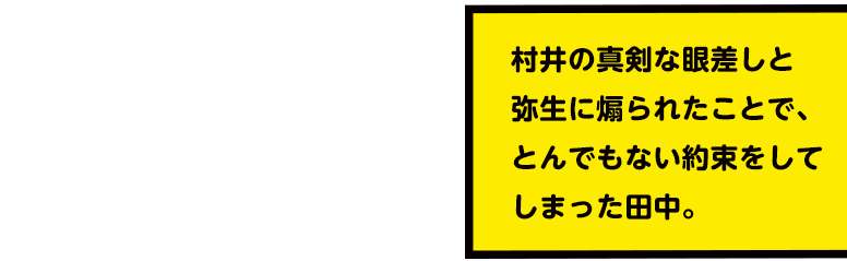 村井の真剣な眼差しと弥生に煽られたことで、とんでもない約束をしてしまった田中。