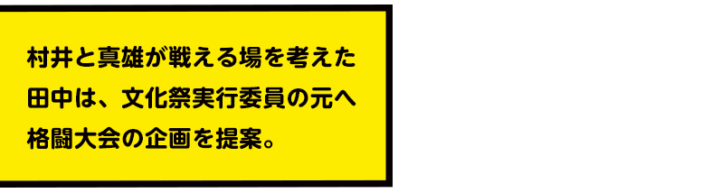 村井と真雄が戦える場を考えた田中は、文化祭実行委員の元へ格闘大会の企画を提案。