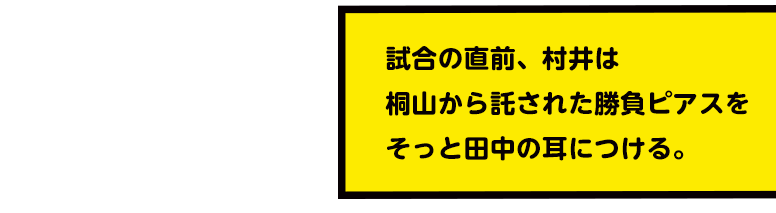 試合の直前、村井は桐山から託された勝負ピアスをそっと田中の耳につける。