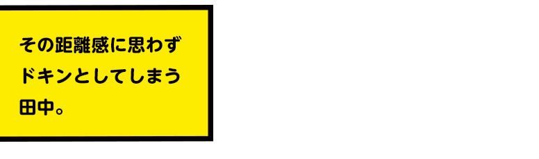 その距離感に思わずドキンとしてしまう田中。