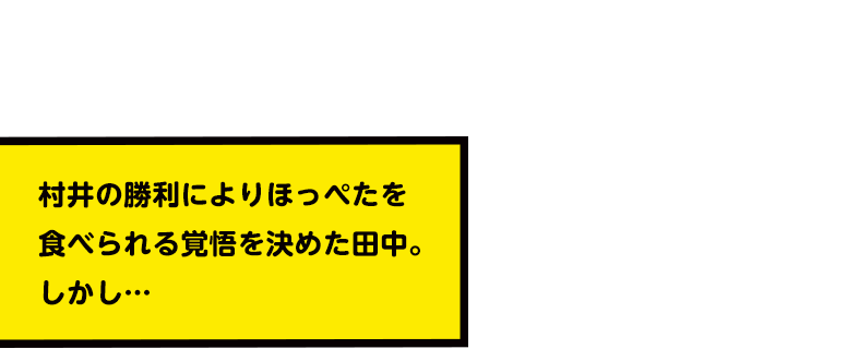 村井の勝利によりほっぺたを食べられる覚悟を決めた田中。しかし…