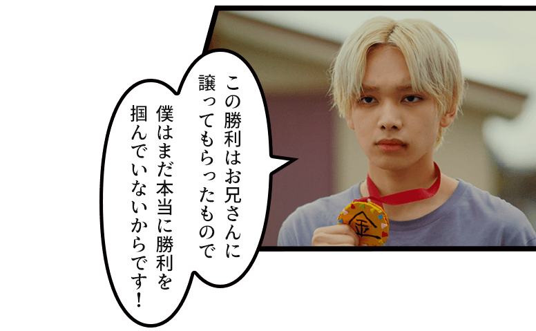 「この勝利はお兄さんに譲ってもらったもので僕はまだ本当に勝利を掴んでいないからです!」
