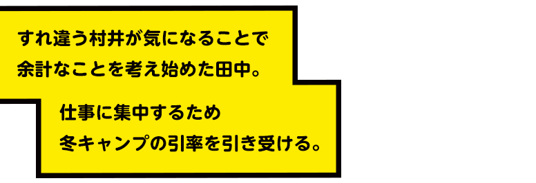 すれ違う村井が気になることで余計なことを考え始めた田中。仕事に集中するため冬キャンプの引率を引き受ける。