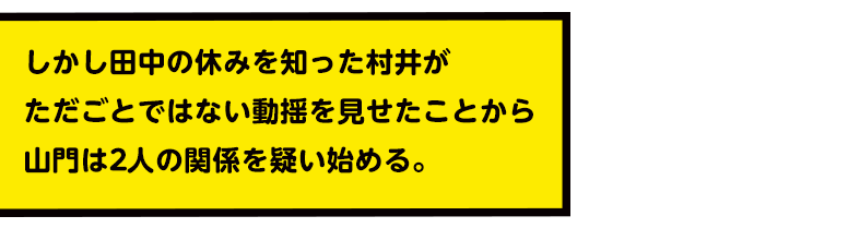 しかし田中の休みを知った村井がただごとではない動揺を見せたことから山門は2人の関係を疑い始める。