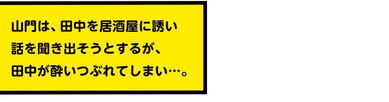 山門は、田中を居酒屋に誘い話を聞き出そうとするが、田中が酔いつぶれてしまい…。