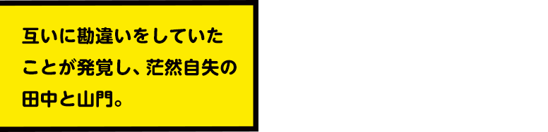 互いに勘違いをしていたことが発覚し、茫然自失の田中と山門。