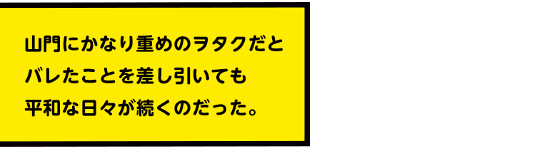 山門にかなり重めのヲタクだとバレたことを差し引いても平和な日々が続くのだった。