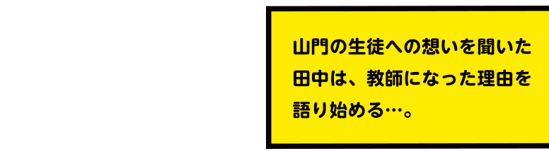 山門の生徒への想いを聞いた田中は、教師になった理由を語り始める…。