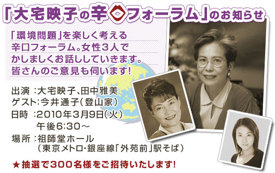 「環境問題」を楽しく考える辛口フォーラム。女性3人でかしましくお話ししていきます。皆さんのご意見も伺います!【出演】大宅映子、田中雅美【ゲスト】今井通子(登山家)【日時】2010年3月9日(火)午後6:30〜【場所】祖師堂ホール(東京メトロ・銀座線「外苑前駅」そば)