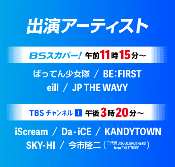 出演アーティスト BSスカパー！ 午前11時15分〜 ばってん少女隊、BE:FIRST、eill、JP THE WAVY、TBSチャンネル1 午後3時20分〜 iScream、Da-iCE、KANDYTOWN、SKY-HI、今市隆二(三代目 J SOUL BROTHERS from EXILE TRIB)