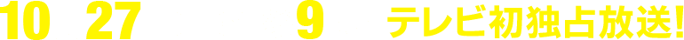10月27日(日)午後9時～テレビ初独占放送！