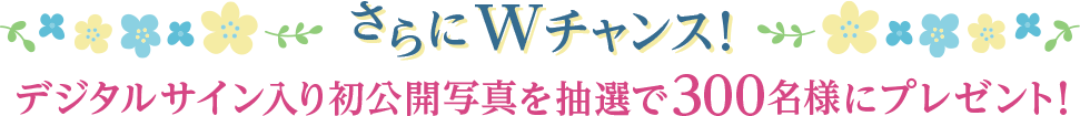 さらにWチャンス！ デジタルサイン入り初公開写真を抽選で300名様にプレゼント！