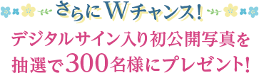 さらにWチャンス！ デジタルサイン入り初公開写真を抽選で300名様にプレゼント！