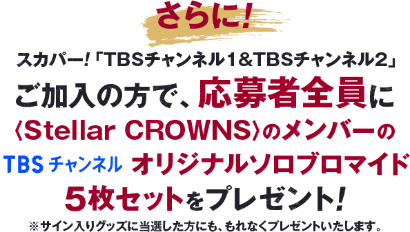 さらに！スカパー！「TBSチャンネル1&TBSチャンネル2」加入者様かつ、応募者全員に〈Stellar CROWNS〉のメンバーのソロブロマイド5枚セットをプレゼント！※サイン入りグッズに当選した方にも、もれなくプレゼントいたします。