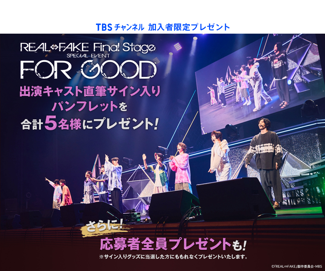 TBSチャンネル 加入者限定プレゼント REAL⇔FAKE Final Stage SPECIAL EVENT FOR GOOD 出演キャスト直筆サイン入りパンフレットを合計5名様にプレゼント！ さらに、応募者全員プレゼントも！※サイン入りグッズに当選した方にももれなくプレゼントいたします。