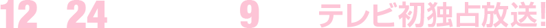 12月24日(日)午後9時～ テレビ初独占放送！