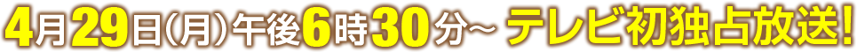 4月29日(月)午後8時～テレビ初独占放送！