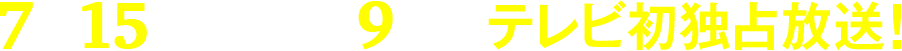 7月15日(月)午後9時～テレビ初独占放送！
