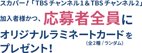 スカパー！「TBSチャンネル1&TBSチャンネル2」加入者様全員にオリジナルラミネートカード(全2種/ランダム)をプレゼント！