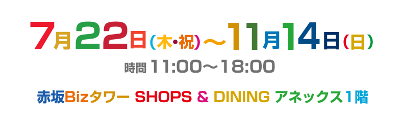 7月22日（木・祝） 〜11月14日（日）　時間 11:00〜18:00　赤坂Biz SHOPS & DINING アネックス1階