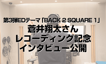 第3弾エンディングテーマ「BACK 2 SQUARE 1」レコーディング記念インタビュー公開！