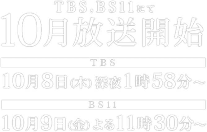 TBS,BS11にて10月放送開始 TBS:10月8日(木)深夜 1時58分〜 BS11:10月9日(金)よる 11時30分〜