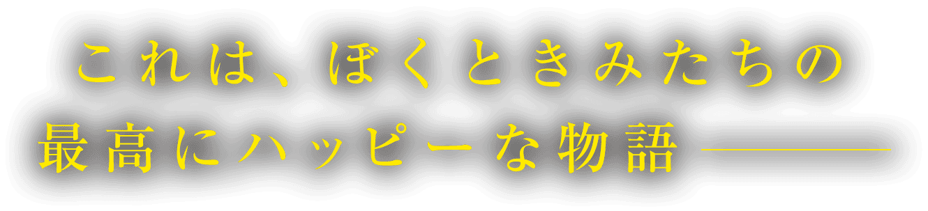 これは、ぼくときみたちの最高にハッピーな物語ーー