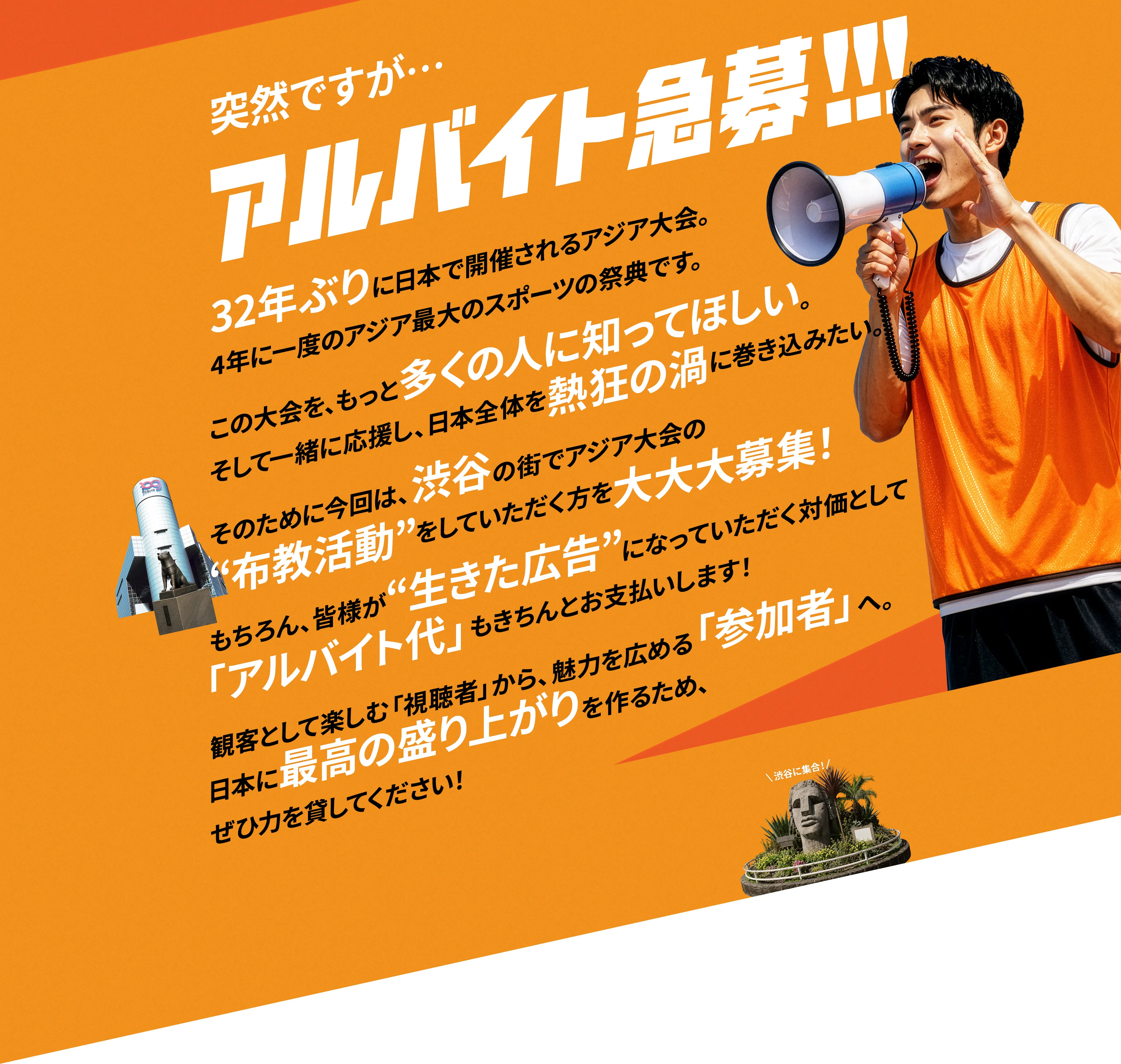 突然ですが・・・アルバイト急募!!32年ぶりに日本で開催されるアジア大会。4年に一度のアジア最大のスポーツの祭典です。この大会を、もっと多くの人に知ってほしい。そして一緒に応援し、日本全体を熱狂の渦に巻き込みたい。そのためには今回は、渋谷の街でアジア大会の“布教活動”をしていただく方を大大大募集!もちろん、皆様が“生きた広告”になっていただく対価として「アルバイト代」もちきんと お支払いします!観客として楽しむ「視聴者」から、魅力を広める「参加者」へ。日本に最高の盛り上がりを作るため、ぜひ力を貸してください! 渋谷に集合!/