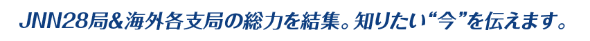 JNN28局＆海外各支局の総力を結集。知りたい“今”を伝えます。